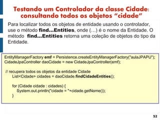 Testando um Controlador da classe Cidade:
      consultando todos os objetos “cidade”
 Para localizar todos os objetos de entidade usando o controlador,
 use o método find...Entities, onde (…) é o nome da Entidade. O
 método find...Entities retorna uma coleção de objetos do tipo da
 Entidade.


EntityManagerFactory emf = Persistence.createEntityManagerFactory("aulaJPAPU");
CidadeJpaController daoCidade = new CidadeJpaController(emf);

// recupera todos os objetos da entidade Cidade
     List<Cidade> cidades = daoCidade.findCidadeEntities();

    for (Cidade cidade : cidades) {
       System.out.println("cidade = "+cidade.getNome());
    }




                                                                             52
 