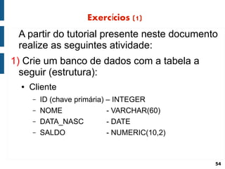 Exercícios (1)
 A partir do tutorial presente neste documento
 realize as seguintes atividade:
1) Crie um banco de dados com a tabela a
  seguir (estrutura):
  ●   Cliente
      –   ID (chave primária) – INTEGER
      –   NOME                - VARCHAR(60)
      –   DATA_NASC           - DATE
      –   SALDO               - NUMERIC(10,2)



                                                54
 