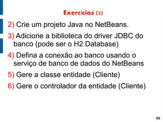 Exercícios (2)
2) Crie um projeto Java no NetBeans.
3) Adicione a biblioteca do driver JDBC do
  banco (pode ser o H2 Database)
4) Defina a conexão ao banco usando o
  serviço de banco de dados do NetBeans
5) Gere a classe entidade (Cliente)
6) Gere o controlador da entidade (Cliente)



                                              55
 