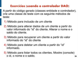Exercícios (usando o controlador DAO)
A partir do código gerado (classes entidade e controlador),
crie uma classe de teste com os seguinte métodos de
teste:
1) Método para inclusão de um cliente
2) Método para alterar dados de um cliente a partir do
  valor informado do “id” do cliente. Alterar o nome e o
  saldo do cliente.
3) Método para recuperar um cliente a partir do valor
  informado do “id” do cliente
4) Método para deletar um cliente a partir do “id”
  informado.
5) Método para listar todos os clientes. Mostre (console)
  o id, o nome e o saldo.                                 56
 