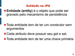 Entidade na JPA
● Entidade (entity) é o objeto que pode ser
 gravado pelo mecanismo de persistência


● Toda entidade tem de ter um construtor sem
 argumentos
● Cada atributo deve possuir seu get e set.
● Toda entidade tem de ter uma chave primária




                                               8
 