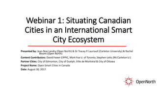 Webinar 1: Situating Canadian
Cities in an International Smart
City Ecosystem
Presented by: Jean-Noe Landry (Open North) & Dr Tracey P. Lauriault (Carleton University) & Rachel
Bloom (Open North)
Content Contributors: David Fewer CIPPIC, Mark Fox U. of Toronto, Stephen Letts (RA Carleton U.)
Partner Cities: City of Edmonton, City of Guelph, Ville de Montréal & City of Ottawa
Project Name: Open Smart Cities in Canada
Date: August 30, 2017
 