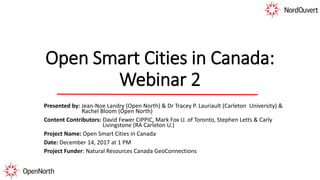 Open Smart Cities in Canada:
Webinar 2
Presented by: Jean-Noe Landry (Open North) & Dr Tracey P. Lauriault (Carleton University) &
Rachel Bloom (Open North)
Content Contributors: David Fewer CIPPIC, Mark Fox U. of Toronto, Stephen Letts & Carly
Livingstone (RA Carleton U.)
Project Name: Open Smart Cities in Canada
Date: December 14, 2017 at 1 PM
Project Funder: Natural Resources Canada GeoConnections
 