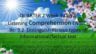 QUARTER 2 Week 3-Day 1
Listening Comprehension EN6LC-
IIc- 3.2 Distinguish various types of
informational/factual text
 
