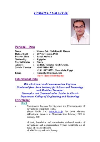 CURRICULUM VITAE
Personal Data
Name : WesamAdel Abdelhamid Hamza
Date of Birth : 20th
November, 1981
Place ofBirth : Saudi Arabian
Nationality : Egyptian
Marital Status : Single
Address : Jeddah, Faisalya SaudiArabia.
Mobile Number : +966 541861315
+20 1111733773 Alexandria, Egypt
Email : wesamh500@gmail.com
Have Transferable Iqama
Educational Data
B.S. Electronics and Communication Engineer
Graduated from Arab Academy for Science and Technology
and Maritime Transport
Electronics and Communication Section in Electric
Department, College of Engineering and Technology
Experience
Work
 Maintenance Engineer for Electronic and Communication of
navigational equipment in JRC
(Japan Radio Co.) www.jrc.co.jp Pan Arab Maritime
&Electronic Services in Alexandria from February 2008 to
January, 2014
-Repair, Installation and commission on-board service of
navigational and communication System worldwide on all
types of vessels/offshore.
-Radio Survey and radar Survey.
 