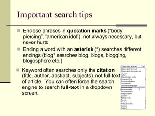 Important search tips Enclose phrases in  quotation marks  (“body piercing”, “american idol”); not always necessary, but never hurts Ending a word with an  asterisk  (*) searches different endings (blog* searches blog, blogs, blogging, blogosphere etc.) Keyword often searches only the  citation  (title, author, abstract, subjects), not full-text of article.  You can often force the search engine to search  full-text  in a dropdown screen. 