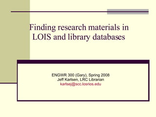 Finding research materials in LOIS and library databases ENGWR 300 (Gary), Spring 2008 Jeff Karlsen, LRC Librarian [email_address] 