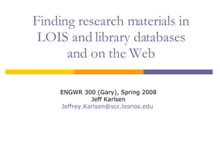 Finding research materials in LOIS and library databases and on the Web ENGWR 300 (Gary), Spring 2008 Jeff Karlsen [email_address]   