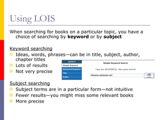 Using LOIS When searching for books on a particular topic, you have a choice of searching by  keyword  or by  subject Keyword searching Ideas, words, phrases—can be in title, subject, author, chapter titles Lots of results Not very precise Subject searching Subject terms are in a particular form—not intuitive Fewer results—you might miss some relevant books More precise 