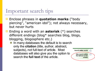 Important search tips Enclose phrases in  quotation marks  (“body piercing”, “american idol”); not always necessary, but never hurts Ending a word with an  asterisk  (*) searches different endings (blog* searches blog, blogs, blogging, blogosphere etc.) In many databases the default is to search only the  citation  (title, author, abstract, subjects), not full-text of article.  Most databases will also give you the option to search the  full text  of the article. 