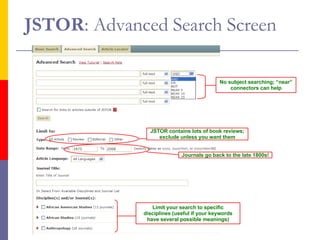 JSTOR : Advanced Search Screen JSTOR contains lots of book reviews; exclude unless you want them Journals go back to the late 1800s! Limit your search to specific disciplines (useful if your keywords have several possible meanings) No subject searching; “near” connectors can help 