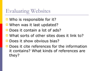 Evaluating Websites Who is responsible for it? When was it last updated? Does it contain a lot of ads? What sorts of other sites does it link to? Does it show obvious bias? Does it cite references for the information it contains? What kinds of references are they? 