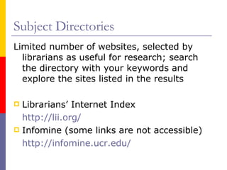 Subject Directories Limited number of websites, selected by librarians as useful for research; search the directory with your keywords and explore the sites listed in the results Librarians’ Internet Index http://lii.org/   Infomine (some links are not accessible) http://infomine.ucr.edu/ 