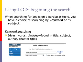 Using LOIS: beginning the search When searching for books on a particular topic, you have a choice of searching by  keyword  or by  subject Keyword searching Ideas, words, phrases—found in title, subject, author, chapter titles 