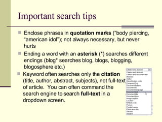Important search tips Enclose phrases in  quotation marks  (“body piercing, “american idol”); not always necessary, but never hurts Ending a word with an  asterisk  (*) searches different endings (blog* searches blog, blogs, blogging, blogosphere etc.) Keyword often searches only the  citation  (title, author, abstract, subjects), not full-text of article.  You can often command the search engine to search  full-text  in a dropdown screen. 