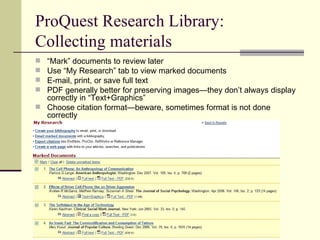 ProQuest Research Library: Collecting materials “ Mark” documents to review later Use “My Research” tab to view marked documents E-mail, print, or save full text PDF generally better for preserving images—they don’t always display correctly in “Text+Graphics” Choose citation format—beware, sometimes format is not done correctly 