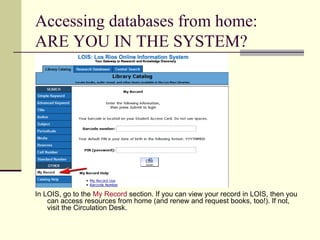 Accessing databases from home: ARE YOU IN THE SYSTEM? In LOIS, go to the  My Record  section. If you can view your record in LOIS, then you can access resources from home (and renew and request books, too!). If not, visit the Circulation Desk. 
