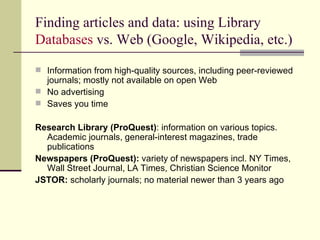 Finding articles and data: using Library  Databases  vs. Web (Google, Wikipedia, etc.) Information from high-quality sources, including peer-reviewed journals; mostly not available on open Web No advertising Saves you time Research Library (ProQuest) : information on various topics. Academic journals, general-interest magazines, trade publications Newspapers (ProQuest):  variety of newspapers incl. NY Times, Wall Street Journal, LA Times, Christian Science Monitor JSTOR:  scholarly journals; no material newer than 3 years ago 