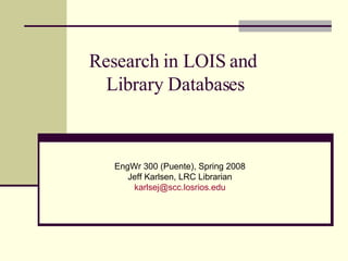 Research in LOIS and  Library Databases EngWr 300 (Puente), Spring 2008 Jeff Karlsen, LRC Librarian [email_address] 