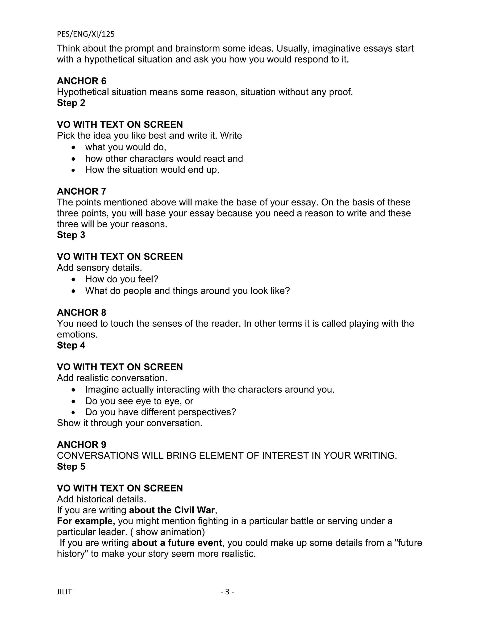 PES/ENG/XI/125
Think about the prompt and brainstorm some ideas. Usually, imaginative essays start
with a hypothetical situation and ask you how you would respond to it.

ANCHOR 6
Hypothetical situation means some reason, situation without any proof.
Step 2

VO WITH TEXT ON SCREEN
Pick the idea you like best and write it. Write
   • what you would do,
   • how other characters would react and
   • How the situation would end up.

ANCHOR 7
The points mentioned above will make the base of your essay. On the basis of these
three points, you will base your essay because you need a reason to write and these
three will be your reasons.
Step 3

VO WITH TEXT ON SCREEN
Add sensory details.
  • How do you feel?
  • What do people and things around you look like?

ANCHOR 8
You need to touch the senses of the reader. In other terms it is called playing with the
emotions.
Step 4

VO WITH TEXT ON SCREEN
Add realistic conversation.
   • Imagine actually interacting with the characters around you.
   • Do you see eye to eye, or
   • Do you have different perspectives?
Show it through your conversation.

ANCHOR 9
CONVERSATIONS WILL BRING ELEMENT OF INTEREST IN YOUR WRITING.
Step 5

VO WITH TEXT ON SCREEN
Add historical details.
If you are writing about the Civil War,
For example, you might mention fighting in a particular battle or serving under a
particular leader. ( show animation)
 If you are writing about a future event, you could make up some details from a "future
history" to make your story seem more realistic.


JILIT                                    -3-
 
