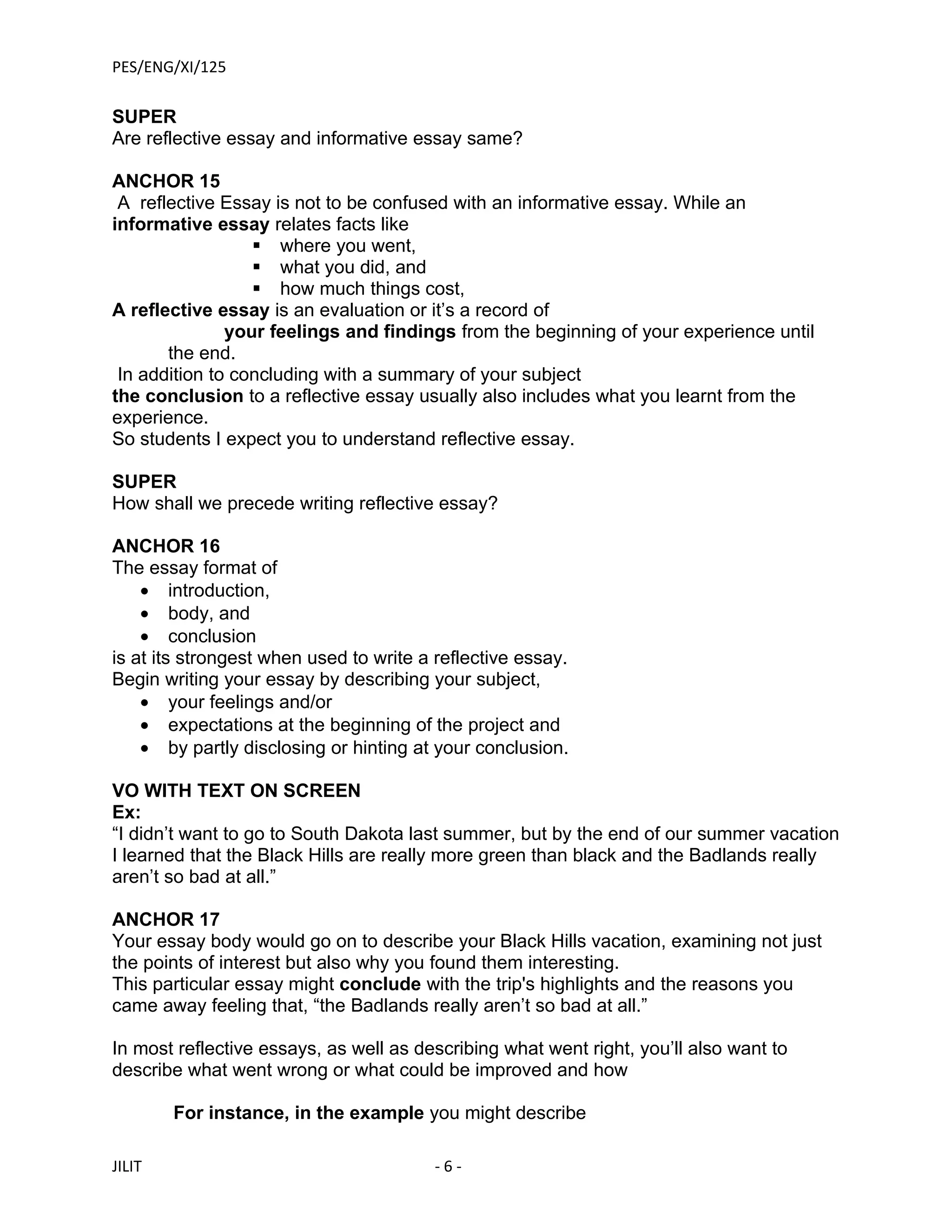 PES/ENG/XI/125

SUPER
Are reflective essay and informative essay same?

ANCHOR 15
 A reflective Essay is not to be confused with an informative essay. While an
informative essay relates facts like
                   where you went,
                   what you did, and
                   how much things cost,
A reflective essay is an evaluation or it’s a record of
               your feelings and findings from the beginning of your experience until
       the end.
 In addition to concluding with a summary of your subject
the conclusion to a reflective essay usually also includes what you learnt from the
experience.
So students I expect you to understand reflective essay.

SUPER
How shall we precede writing reflective essay?

ANCHOR 16
The essay format of
    • introduction,
    • body, and
    • conclusion
is at its strongest when used to write a reflective essay.
Begin writing your essay by describing your subject,
    • your feelings and/or
    • expectations at the beginning of the project and
    • by partly disclosing or hinting at your conclusion.

VO WITH TEXT ON SCREEN
Ex:
“I didn’t want to go to South Dakota last summer, but by the end of our summer vacation
I learned that the Black Hills are really more green than black and the Badlands really
aren’t so bad at all.”

ANCHOR 17
Your essay body would go on to describe your Black Hills vacation, examining not just
the points of interest but also why you found them interesting.
This particular essay might conclude with the trip's highlights and the reasons you
came away feeling that, “the Badlands really aren’t so bad at all.”

In most reflective essays, as well as describing what went right, you’ll also want to
describe what went wrong or what could be improved and how

        For instance, in the example you might describe

JILIT                                   -6-
 