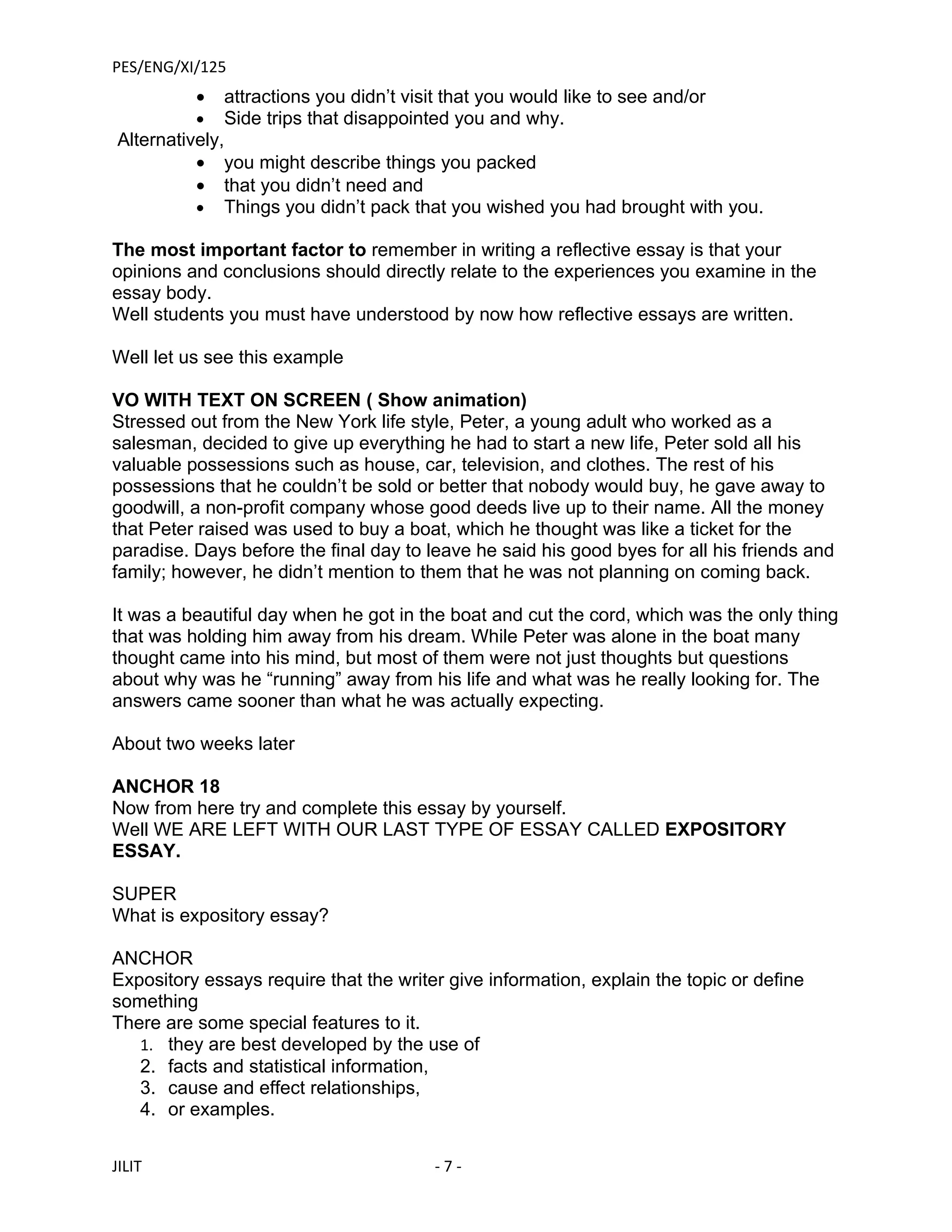 PES/ENG/XI/125
          •   attractions you didn’t visit that you would like to see and/or
          •   Side trips that disappointed you and why.
Alternatively,
          • you might describe things you packed
          • that you didn’t need and
          • Things you didn’t pack that you wished you had brought with you.

The most important factor to remember in writing a reflective essay is that your
opinions and conclusions should directly relate to the experiences you examine in the
essay body.
Well students you must have understood by now how reflective essays are written.

Well let us see this example

VO WITH TEXT ON SCREEN ( Show animation)
Stressed out from the New York life style, Peter, a young adult who worked as a
salesman, decided to give up everything he had to start a new life, Peter sold all his
valuable possessions such as house, car, television, and clothes. The rest of his
possessions that he couldn’t be sold or better that nobody would buy, he gave away to
goodwill, a non-profit company whose good deeds live up to their name. All the money
that Peter raised was used to buy a boat, which he thought was like a ticket for the
paradise. Days before the final day to leave he said his good byes for all his friends and
family; however, he didn’t mention to them that he was not planning on coming back.

It was a beautiful day when he got in the boat and cut the cord, which was the only thing
that was holding him away from his dream. While Peter was alone in the boat many
thought came into his mind, but most of them were not just thoughts but questions
about why was he “running” away from his life and what was he really looking for. The
answers came sooner than what he was actually expecting.

About two weeks later

ANCHOR 18
Now from here try and complete this essay by yourself.
Well WE ARE LEFT WITH OUR LAST TYPE OF ESSAY CALLED EXPOSITORY
ESSAY.

SUPER
What is expository essay?

ANCHOR
Expository essays require that the writer give information, explain the topic or define
something
There are some special features to it.
   1. they are best developed by the use of
   2. facts and statistical information,
   3. cause and effect relationships,
   4. or examples.


JILIT                                    -7-
 