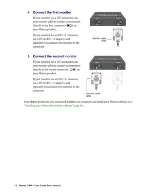 4 Connect the first monitor 
If your monitor has a DVI connector, use 
your monitor cable to connect your monitor 
directly to the first connector ( ) on 
your Matrox product. 
If your monitor has an HD-15 connector, 
use a DVI to HD-15 adapter (sold 
separately) to connect your monitor to the 
connector. 
5 Connect the second monitor 
If your monitor has a DVI connector, use 
your monitor cable to connect your monitor 
directly to the second connector ( ) on 
your Matrox product. 
If your monitor has an HD-15 connector, 
use a DVI to HD-15 adapter (sold 
separately) to connect your monitor to the 
connector. 
Your Matrox product is now connected. Restart your computer and install your Matrox software (see 
“Installing your Matrox PowerDesk software”, page 40). 
10 Matrox GXM – User Guide (Mac version) 
Monitor cable 
(DVI) 
Monitor cable 
(DVI) 
 
