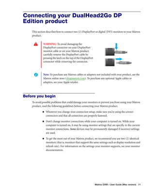 Connecting your DualHead2Go DP 
Edition product 
This section describes how to connect two (2) DisplayPort or digital (DVI) monitors to your Matrox 
product. 
Note: To purchase any Matrox cables or adapters not included with your product, see the 
Matrox online store (shopmatrox.com). To purchase any optional Apple cables or 
adapters, see your Apple retailer. 
Matrox GXM – User Guide (Mac version) 11 
WARNING: To avoid damaging the 
DisplayPort connector on your DisplayPort 
monitor cable or on your Matrox product, 
carefully remove the DisplayPort cable by 
pressing the latch on the top of the DisplayPort 
connector while removing the connector. 
Before you begin 
To avoid possible problems that could damage your monitors or prevent you from using your Matrox 
product, read the following guidelines before connecting your Matrox product. 
„ Whenever you change your connection setup, make sure you’re using the correct 
connectors and that all connectors are properly fastened. 
„ Don’t change monitor connections while your computer is turned on. While your 
computer is turned on, it may be using monitor settings that are specific to the current 
monitor connections. Some devices may be permanently damaged if incorrect settings 
are used. 
„ To get the most out of your Matrox product, we recommend you use two (2) identical 
monitors (that is, monitors that support the same settings such as display resolution and 
refresh rate). For information on the settings your monitor supports, see your monitor 
documentation. 
 