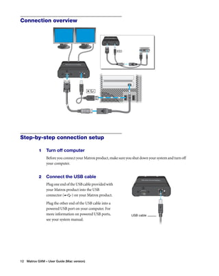 Connection overview 
Step-by-step connection setup 
1 Turn off computer 
Before you connect your Matrox product, make sure you shut down your system and turn off 
your computer. 
2 Connect the USB cable 
Plug one end of the USB cable provided with 
your Matrox product into the USB 
connector ( ) on your Matrox product. 
Plug the other end of the USB cable into a 
powered USB port on your computer. For 
more information on powered USB ports, 
see your system manual. 
12 Matrox GXM – User Guide (Mac version) 
USB cable 
 