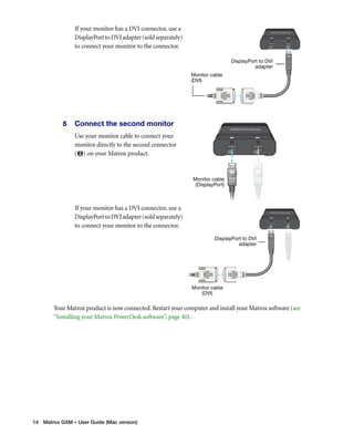 If your monitor has a DVI connector, use a 
DisplayPort to DVI adapter (sold separately) 
to connect your monitor to the connector. 
5 Connect the second monitor 
Use your monitor cable to connect your 
monitor directly to the second connector 
( ) on your Matrox product. 
If your monitor has a DVI connector, use a 
DisplayPort to DVI adapter (sold separately) 
to connect your monitor to the connector. 
Your Matrox product is now connected. Restart your computer and install your Matrox software (see 
“Installing your Matrox PowerDesk software”, page 40). 
14 Matrox GXM – User Guide (Mac version) 
DisplayPort to DVI 
adapter 
Monitor cable 
(DVI) 
Monitor cable 
(DisplayPort) 
Monitor cable 
(DVI) 
DisplayPort to DVI 
adapter 
 