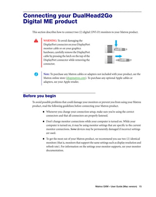 Connecting your DualHead2Go 
Digital ME product 
This section describes how to connect two (2) digital (DVI-D) monitors to your Matrox product. 
Note: To purchase any Matrox cables or adapters not included with your product, see the 
Matrox online store (shopmatrox.com). To purchase any optional Apple cables or 
adapters, see your Apple retailer. 
Matrox GXM – User Guide (Mac version) 15 
WARNING: To avoid damaging the 
DisplayPort connector on your DisplayPort 
monitor cable or on your graphics 
hardware, carefully remove the DisplayPort 
cable by pressing the latch on the top of the 
DisplayPort connector while removing the 
connector. 
Before you begin 
To avoid possible problems that could damage your monitors or prevent you from using your Matrox 
product, read the following guidelines before connecting your Matrox product. 
„ Whenever you change your connection setup, make sure you’re using the correct 
connectors and that all connectors are properly fastened. 
„ Don’t change monitor connections while your computer is turned on. While your 
computer is turned on, it may be using monitor settings that are specific to the current 
monitor connections. Some devices may be permanently damaged if incorrect settings 
are used. 
„ To get the most out of your Matrox product, we recommend you use two (2) identical 
monitors (that is, monitors that support the same settings such as display resolution and 
refresh rate). For information on the settings your monitor supports, see your monitor 
documentation. 
 