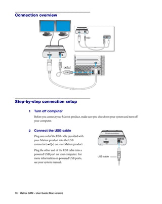 Connection overview 
Step-by-step connection setup 
1 Turn off computer 
Before you connect your Matrox product, make sure you shut down your system and turn off 
your computer. 
2 Connect the USB cable 
Plug one end of the USB cable provided with 
your Matrox product into the USB 
connector ( ) on your Matrox product. 
Plug the other end of the USB cable into a 
powered USB port on your computer. For 
more information on powered USB ports, 
see your system manual. 
16 Matrox GXM – User Guide (Mac version) 
USB cable 
 