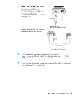 Matrox GXM – User Guide (Mac version) 17 
3 Attach the Matrox input cable 
Attach one end of the Matrox mini 
DisplayPort to DisplayPort cable provided 
with your Matrox product to the 
DisplayPort input connector ( ) on your 
Matrox product. 
Attach the other end to the mini DisplayPort 
graphics connector on your computer. 
Matrox input cable 
(Mini DisplayPort to DisplayPort) 
Matrox input cable 
(Mini DisplayPort to DisplayPort) 
Note: Thunderbolt – If your system has a Thunderbolt connector, 
attach the other end of the mini DisplayPort to DisplayPort adapter to 
the Thunderbolt connector on your computer instead. 
Note: To avoid problems related to image quality, make sure the DisplayPort connection to 
your graphics hardware is firmly in place. 
 