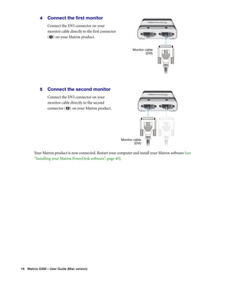 4 Connect the first monitor 
Connect the DVI connector on your 
monitor cable directly to the first connector 
( ) on your Matrox product. 
5 Connect the second monitor 
Connect the DVI connector on your 
monitor cable directly to the second 
connector ( ) on your Matrox product. 
Your Matrox product is now connected. Restart your computer and install your Matrox software (see 
“Installing your Matrox PowerDesk software”, page 40). 
18 Matrox GXM – User Guide (Mac version) 
Monitor cable 
(DVI) 
Monitor cable 
(DVI) 
 
