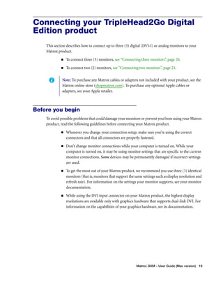 Connecting your TripleHead2Go Digital 
Edition product 
This section describes how to connect up to three (3) digital (DVI-I) or analog monitors to your 
Matrox product. 
„ To connect three (3) monitors, see “Connecting three monitors”, page 20. 
„ To connect two (2) monitors, see “Connecting two monitors”, page 23. 
Note: To purchase any Matrox cables or adapters not included with your product, see the 
Matrox online store (shopmatrox.com). To purchase any optional Apple cables or 
adapters, see your Apple retailer. 
Matrox GXM – User Guide (Mac version) 19 
Before you begin 
To avoid possible problems that could damage your monitors or prevent you from using your Matrox 
product, read the following guidelines before connecting your Matrox product. 
„ Whenever you change your connection setup, make sure you’re using the correct 
connectors and that all connectors are properly fastened. 
„ Don’t change monitor connections while your computer is turned on. While your 
computer is turned on, it may be using monitor settings that are specific to the current 
monitor connections. Some devices may be permanently damaged if incorrect settings 
are used. 
„ To get the most out of your Matrox product, we recommend you use three (3) identical 
monitors (that is, monitors that support the same settings such as display resolution and 
refresh rate). For information on the settings your monitor supports, see your monitor 
documentation. 
„ While using the DVI input connector on your Matrox product, the highest display 
resolutions are available only with graphics hardware that supports dual-link DVI. For 
information on the capabilities of your graphics hardware, see its documentation. 
 
