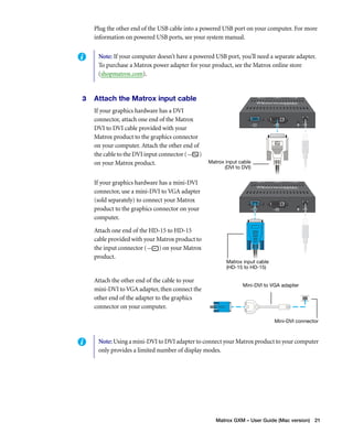 Plug the other end of the USB cable into a powered USB port on your computer. For more 
information on powered USB ports, see your system manual. 
Note: If your computer doesn’t have a powered USB port, you’ll need a separate adapter. 
To purchase a Matrox power adapter for your product, see the Matrox online store 
(shopmatrox.com). 
Matrox GXM – User Guide (Mac version) 21 
3 Attach the Matrox input cable 
If your graphics hardware has a DVI 
connector, attach one end of the Matrox 
DVI to DVI cable provided with your 
Matrox product to the graphics connector 
on your computer. Attach the other end of 
the cable to the DVI input connector ( ) 
on your Matrox product. 
If your graphics hardware has a mini-DVI 
connector, use a mini-DVI to VGA adapter 
(sold separately) to connect your Matrox 
product to the graphics connector on your 
computer. 
Attach one end of the HD-15 to HD-15 
cable provided with your Matrox product to 
the input connector ( ) on your Matrox 
product. 
Attach the other end of the cable to your 
mini-DVI to VGA adapter, then connect the 
other end of the adapter to the graphics 
connector on your computer. 
Matrox input cable 
(DVI to DVI) 
Matrox input cable 
(HD-15 to HD-15) 
Mini-DVI to VGA adapter 
Mini-DVI connector 
Note: Using a mini-DVI to DVI adapter to connect your Matrox product to your computer 
only provides a limited number of display modes. 
 