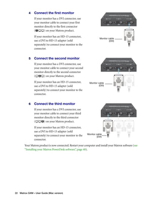 4 Connect the first monitor 
If your monitor has a DVI connector, use 
your monitor cable to connect your first 
monitor directly to the first connector 
( ) on your Matrox product. 
If your monitor has an HD-15 connector, 
use a DVI to HD-15 adapter (sold 
separately) to connect your monitor to the 
connector. 
5 Connect the second monitor 
If your monitor has a DVI connector, use 
your monitor cable to connect your second 
monitor directly to the second connector 
( ) on your Matrox product. 
If your monitor has an HD-15 connector, 
use a DVI to HD-15 adapter (sold 
separately) to connect your monitor to the 
connector. 
6 Connect the third monitor 
If your monitor has a DVI connector, use 
your monitor cable to connect your third 
monitor directly to the third connector 
( ) on your Matrox product. 
If your monitor has an HD-15 connector, 
use a DVI to HD-15 adapter (sold 
separately) to connect your monitor to the 
connector. 
Your Matrox product is now connected. Restart your computer and install your Matrox software (see 
“Installing your Matrox PowerDesk software”, page 40). 
22 Matrox GXM – User Guide (Mac version) 
Monitor cable 
(DVI) 
Monitor cable 
(DVI) 
Monitor cable 
(DVI) 
 