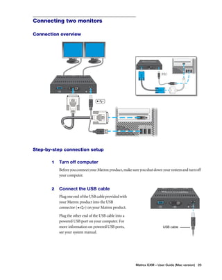 Matrox GXM – User Guide (Mac version) 23 
Connecting two monitors 
Connection overview 
Step-by-step connection setup 
1 Turn off computer 
Before you connect your Matrox product, make sure you shut down your system and turn off 
your computer. 
2 Connect the USB cable 
Plug one end of the USB cable provided with 
your Matrox product into the USB 
connector ( ) on your Matrox product. 
Plug the other end of the USB cable into a 
powered USB port on your computer. For 
more information on powered USB ports, 
see your system manual. 
USB cable 
 