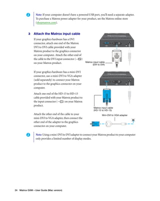 Note: If your computer doesn’t have a powered USB port, you’ll need a separate adapter. 
To purchase a Matrox power adapter for your product, see the Matrox online store 
(shopmatrox.com). 
3 Attach the Matrox input cable 
If your graphics hardware has a DVI 
connector, attach one end of the Matrox 
DVI to DVI cable provided with your 
Matrox product to the graphics connector 
on your computer. Attach the other end of 
the cable to the DVI input connector ( ) 
on your Matrox product. 
If your graphics hardware has a mini-DVI 
connector, use a mini-DVI to VGA adapter 
(sold separately) to connect your Matrox 
product to the graphics connector on your 
computer. 
Attach one end of the HD-15 to HD-15 
cable provided with your Matrox product to 
the input connector ( ) on your Matrox 
product. 
Attach the other end of the cable to your 
mini-DVI to VGA adapter, then connect the 
other end of the adapter to the graphics 
connector on your computer. 
24 Matrox GXM – User Guide (Mac version) 
Matrox input cable 
(DVI to DVI) 
Matrox input cable 
(HD-15 to HD-15) 
Mini-DVI to VGA adapter 
Note: Using a mini-DVI to DVI adapter to connect your Matrox product to your computer 
only provides a limited number of display modes. 
 