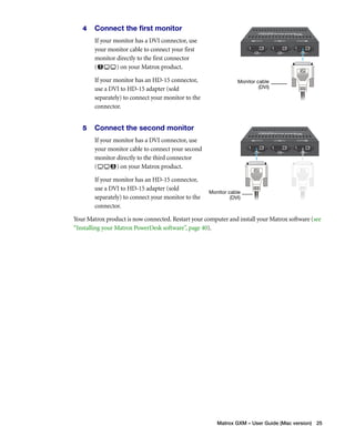 Monitor cable 
(DVI) 
Monitor cable 
(DVI) 
Matrox GXM – User Guide (Mac version) 25 
4 Connect the first monitor 
If your monitor has a DVI connector, use 
your monitor cable to connect your first 
monitor directly to the first connector 
( ) on your Matrox product. 
If your monitor has an HD-15 connector, 
use a DVI to HD-15 adapter (sold 
separately) to connect your monitor to the 
connector. 
5 Connect the second monitor 
If your monitor has a DVI connector, use 
your monitor cable to connect your second 
monitor directly to the third connector 
( ) on your Matrox product. 
If your monitor has an HD-15 connector, 
use a DVI to HD-15 adapter (sold 
separately) to connect your monitor to the 
connector. 
Your Matrox product is now connected. Restart your computer and install your Matrox software (see 
“Installing your Matrox PowerDesk software”, page 40). 
 