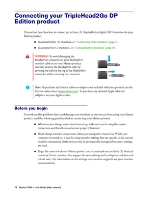 Connecting your TripleHead2Go DP 
Edition product 
This section describes how to connect up to three (3) DisplayPort or digital (DVI) monitors to your 
Matrox product. 
„ To connect three (3) monitors, see “Connecting three monitors”, page 27. 
„ To connect two (2) monitors, see “Connecting two monitors”, page 30. 
WARNING: To avoid damaging the 
DisplayPort connector on your DisplayPort 
monitor cable or on your Matrox product, 
carefully remove the DisplayPort cable by 
pressing the latch on the top of the DisplayPort 
connector while removing the connector. 
Note: To purchase any Matrox cables or adapters not included with your product, see the 
Matrox online store (shopmatrox.com). To purchase any optional Apple cables or 
adapters, see your Apple retailer. 
Before you begin 
To avoid possible problems that could damage your monitors or prevent you from using your Matrox 
product, read the following guidelines before connecting your Matrox product. 
„ Whenever you change your connection setup, make sure you’re using the correct 
connectors and that all connectors are properly fastened. 
„ Don’t change monitor connections while your computer is turned on. While your 
computer is turned on, it may be using monitor settings that are specific to the current 
monitor connections. Some devices may be permanently damaged if incorrect settings 
are used. 
„ To get the most out of your Matrox product, we recommend you use three (3) identical 
monitors (that is, monitors that support the same settings such as display resolution and 
refresh rate). For information on the settings your monitor supports, see your monitor 
documentation. 
26 Matrox GXM – User Guide (Mac version) 
 