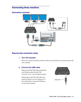 Matrox GXM – User Guide (Mac version) 27 
Connecting three monitors 
Connection overview 
Step-by-step connection setup 
1 Turn off computer 
Before you connect your Matrox product, make sure you shut down your system and turn off 
your computer. 
2 Connect the USB cable 
Plug one end of the USB cable provided with 
your Matrox product into the USB 
connector ( ) on your Matrox product. 
Plug the other end of the USB cable into a 
powered USB port on your computer. For 
more information on powered USB ports, 
see your system manual. 
USB cable 
 