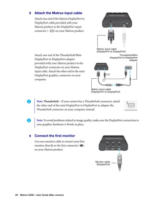 3 Attach the Matrox input cable 
Attach one end of the Matrox DisplayPort to 
DisplayPort cable provided with your 
Matrox product to the DisplayPort input 
connector ( ) on your Matrox product. 
Attach one end of the Thunderbolt/Mini 
DisplayPort to DisplayPort adapter 
provided with your Matrox product to the 
DisplayPort connector on your Matrox 
input cable. Attach the other end to the mini 
DisplayPort graphics connector on your 
computer. 
4 Connect the first monitor 
Use your monitor cable to connect your first 
monitor directly to the first connector ( ) 
on your Matrox product. 
28 Matrox GXM – User Guide (Mac version) 
Matrox input cable 
(DisplayPort to DisplayPort) 
Thunderbolt/Mini 
DisplayPort to DisplayPort 
Matrox input cable 
(DisplayPort to DisplayPort) 
adapter 
Note: Thunderbolt – If your system has a Thunderbolt connector, attach 
the other end of the mini DisplayPort to DisplayPort to adapter the 
Thunderbolt connector on your computer instead. 
Note: To avoid problems related to image quality, make sure the DisplayPort connection to 
your graphics hardware is firmly in place. 
Monitor cable 
(DisplayPort) 
 