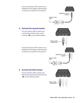 DisplayPort to DVI 
Matrox GXM – User Guide (Mac version) 29 
If your monitor has a DVI connector, use a 
DisplayPort to DVI adapter (sold separately) 
to connect your monitor to the connector. 
5 Connect the second monitor 
Use your monitor cable to connect your 
second monitor directly to the second 
connector ( ) on your Matrox product. 
If your monitor has a DVI connector, use a 
DisplayPort to DVI adapter (sold separately) 
to connect your monitor to the connector. 
6 Connect the third monitor 
Use your monitor cable to connect your 
third monitor directly to the third connector 
( ) on your Matrox product. 
Monitor cable 
(DVI) 
DisplayPort to DVI 
adapter 
Monitor cable 
(DisplayPort) 
Monitor cable 
(DVI) 
adapter 
Monitor cable 
(DisplayPort) 
 