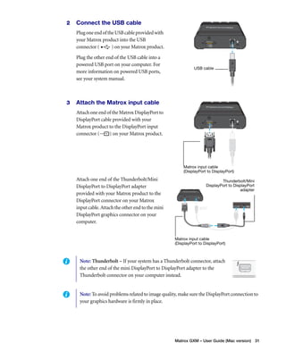 Thunderbolt/Mini 
DisplayPort to DisplayPort 
Matrox GXM – User Guide (Mac version) 31 
2 Connect the USB cable 
Plug one end of the USB cable provided with 
your Matrox product into the USB 
connector ( ) on your Matrox product. 
Plug the other end of the USB cable into a 
powered USB port on your computer. For 
more information on powered USB ports, 
see your system manual. 
3 Attach the Matrox input cable 
Attach one end of the Matrox DisplayPort to 
DisplayPort cable provided with your 
Matrox product to the DisplayPort input 
connector ( ) on your Matrox product. 
Attach one end of the Thunderbolt/Mini 
DisplayPort to DisplayPort adapter 
provided with your Matrox product to the 
DisplayPort connector on your Matrox 
input cable. Attach the other end to the mini 
DisplayPort graphics connector on your 
computer. 
USB cable 
Matrox input cable 
(DisplayPort to DisplayPort) 
Matrox input cable 
(DisplayPort to DisplayPort) 
adapter 
Note: Thunderbolt – If your system has a Thunderbolt connector, attach 
the other end of the mini DisplayPort to DisplayPort adapter to the 
Thunderbolt connector on your computer instead. 
Note: To avoid problems related to image quality, make sure the DisplayPort connection to 
your graphics hardware is firmly in place. 
 