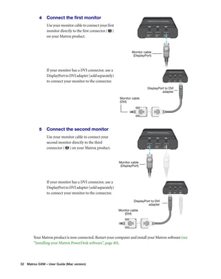 4 Connect the first monitor 
Use your monitor cable to connect your first 
monitor directly to the first connector ( ) 
on your Matrox product. 
If your monitor has a DVI connector, use a 
DisplayPort to DVI adapter (sold separately) 
to connect your monitor to the connector. 
5 Connect the second monitor 
Use your monitor cable to connect your 
second monitor directly to the third 
connector ( ) on your Matrox product. 
If your monitor has a DVI connector, use a 
DisplayPort to DVI adapter (sold separately) 
to connect your monitor to the connector. 
Your Matrox product is now connected. Restart your computer and install your Matrox software (see 
“Installing your Matrox PowerDesk software”, page 40). 
32 Matrox GXM – User Guide (Mac version) 
Monitor cable 
(DisplayPort) 
Monitor cable 
(DVI) 
DisplayPort to DVI 
adapter 
Monitor cable 
(DisplayPort) 
Monitor cable 
(DVI) 
DisplayPort to DVI 
adapter 
 