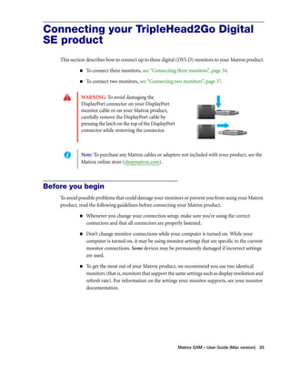 Connecting your TripleHead2Go Digital 
SE product 
This section describes how to connect up to three digital (DVI-D) monitors to your Matrox product. 
„ To connect three monitors, see “Connecting three monitors”, page 34. 
„ To connect two monitors, see “Connecting two monitors”, page 37. 
Note: To purchase any Matrox cables or adapters not included with your product, see the 
Matrox online store (shopmatrox.com). 
Matrox GXM – User Guide (Mac version) 33 
WARNING: To avoid damaging the 
DisplayPort connector on your DisplayPort 
monitor cable or on your Matrox product, 
carefully remove the DisplayPort cable by 
pressing the latch on the top of the DisplayPort 
connector while removing the connector. 
Before you begin 
To avoid possible problems that could damage your monitors or prevent you from using your Matrox 
product, read the following guidelines before connecting your Matrox product. 
„ Whenever you change your connection setup, make sure you’re using the correct 
connectors and that all connectors are properly fastened. 
„ Don’t change monitor connections while your computer is turned on. While your 
computer is turned on, it may be using monitor settings that are specific to the current 
monitor connections. Some devices may be permanently damaged if incorrect settings 
are used. 
„ To get the most out of your Matrox product, we recommend you use two identical 
monitors (that is, monitors that support the same settings such as display resolution and 
refresh rate). For information on the settings your monitor supports, see your monitor 
documentation. 
 