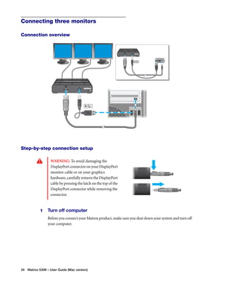 Connecting three monitors 
Connection overview 
Step-by-step connection setup 
WARNING: To avoid damaging the 
DisplayPort connector on your DisplayPort 
monitor cable or on your graphics 
hardware, carefully remove the DisplayPort 
cable by pressing the latch on the top of the 
DisplayPort connector while removing the 
connector. 
1 Turn off computer 
Before you connect your Matrox product, make sure you shut down your system and turn off 
your computer. 
34 Matrox GXM – User Guide (Mac version) 
 
