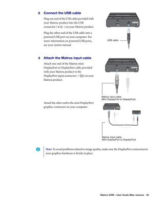 Matrox GXM – User Guide (Mac version) 35 
2 Connect the USB cable 
Plug one end of the USB cable provided with 
your Matrox product into the USB 
connector ( ) on your Matrox product. 
Plug the other end of the USB cable into a 
powered USB port on your computer. For 
more information on powered USB ports, 
see your system manual. 
3 Attach the Matrox input cable 
Attach one end of the Matrox mini 
DisplayPort to DisplayPort cable provided 
with your Matrox product to the 
DisplayPort input connector ( ) on your 
Matrox product. 
Attach the other end to the mini DisplayPort 
graphics connector on your computer. 
USB cable 
Matrox input cable 
(Mini DisplayPort to DisplayPort) 
Matrox input cable 
(Mini DisplayPort to DisplayPort) 
Note: To avoid problems related to image quality, make sure the DisplayPort connection to 
your graphics hardware is firmly in place. 
 