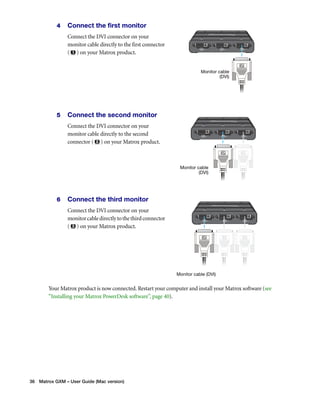 4 Connect the first monitor 
Connect the DVI connector on your 
monitor cable directly to the first connector 
( ) on your Matrox product. 
5 Connect the second monitor 
Connect the DVI connector on your 
monitor cable directly to the second 
connector ( ) on your Matrox product. 
6 Connect the third monitor 
Connect the DVI connector on your 
monitor cable directly to the third connector 
( ) on your Matrox product. 
Your Matrox product is now connected. Restart your computer and install your Matrox software (see 
“Installing your Matrox PowerDesk software”, page 40). 
36 Matrox GXM – User Guide (Mac version) 
Monitor cable 
(DVI) 
Monitor cable 
(DVI) 
Monitor cable (DVI) 
 